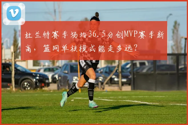 杜兰特赛季场均36.5分创MVP赛季新高,篮网单核模式能走多远?