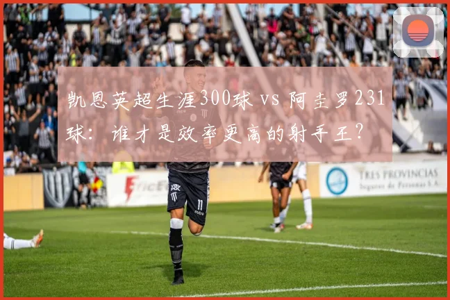 凯恩英超生涯300球 vs 阿圭罗231球：谁才是效率更高的射手王？