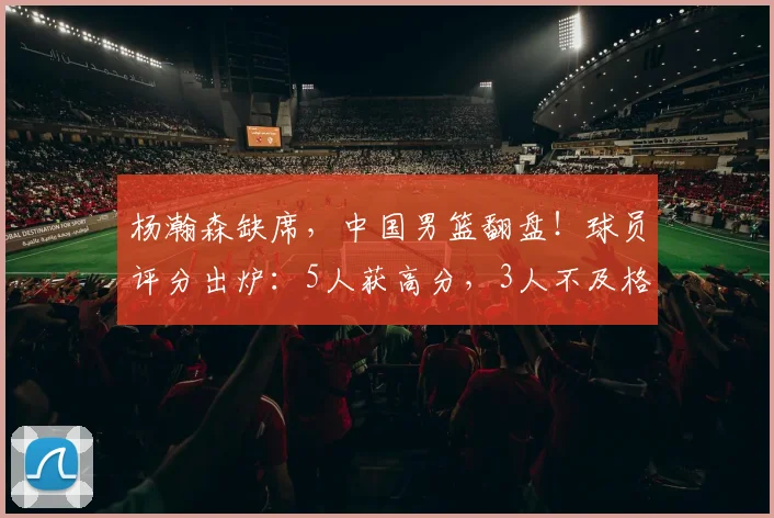 杨瀚森缺席，中国男篮翻盘！球员评分出炉：5人获高分，3人不及格