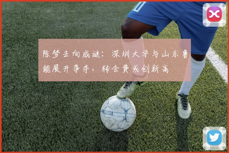 陈梦去向成谜：深圳大学与山东鲁能展开争夺，转会费或创新高